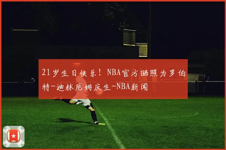 21岁生日快乐！NBA官方晒照为罗伯特-迪林厄姆庆生-NBA新闻