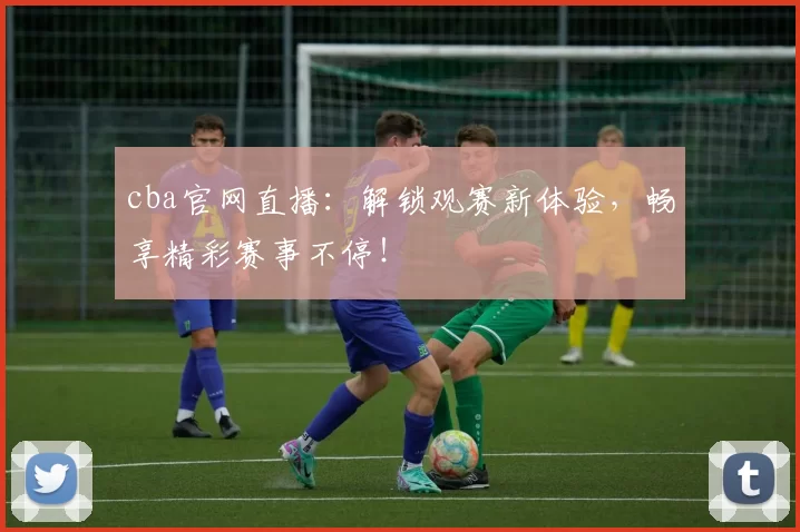 cba官网直播：解锁观赛新体验，畅享精彩赛事不停！