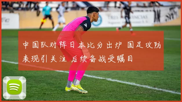 中国队对阵日本比分出炉 国足攻防表现引关注 后续备战受瞩目
