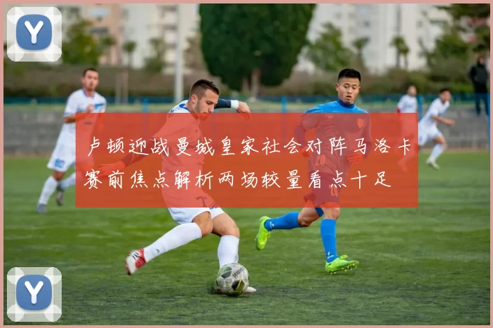 卢顿迎战曼城皇家社会对阵马洛卡赛前焦点解析两场较量看点十足