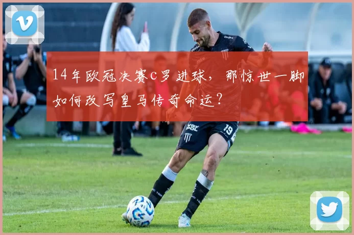 14年欧冠决赛c罗进球，那惊世一脚如何改写皇马传奇命运？