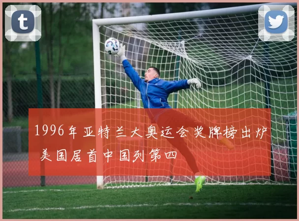 1996年亚特兰大奥运会奖牌榜出炉 美国居首中国列第四