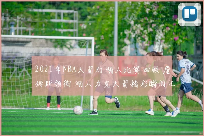2021年NBA火箭对湖人比赛回顾 詹姆斯领衔 湖人力克火箭精彩瞬间汇总