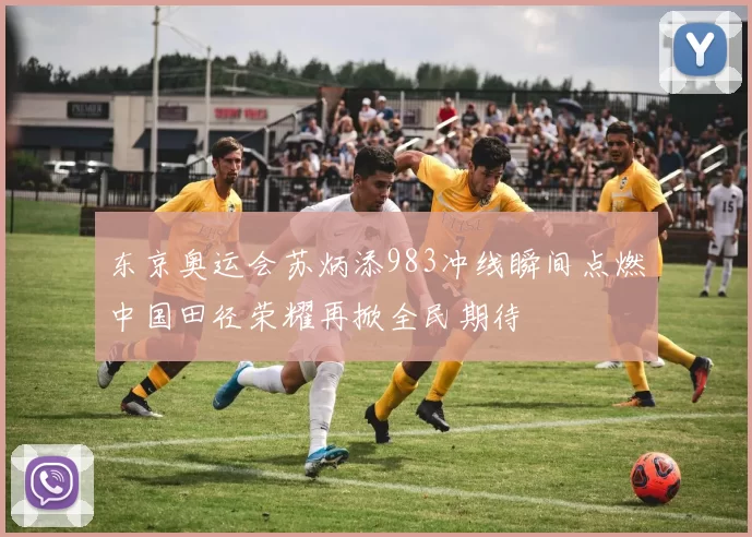 东京奥运会苏炳添983冲线瞬间点燃中国田径荣耀再掀全民期待