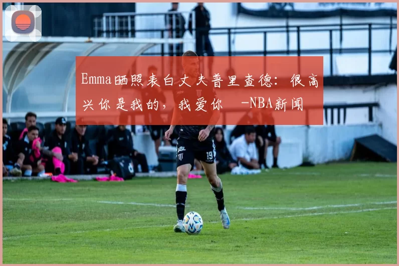 Emma晒照表白丈夫普里查德：很高兴你是我的，我爱你️-NBA新闻