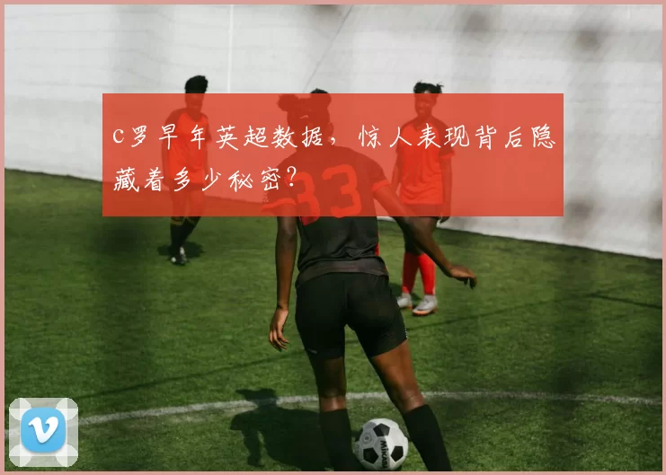 c罗早年英超数据，惊人表现背后隐藏着多少秘密？