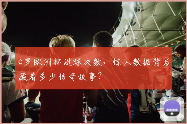 c罗欧洲杯进球次数，惊人数据背后藏着多少传奇故事？