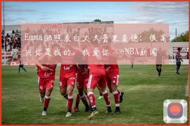 Emma晒照表白丈夫普里查德：很高兴你是我的，我爱你️-NBA新闻