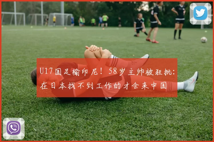 U17国足输印尼！58岁主帅被狂批：在日本找不到工作的才会来中国