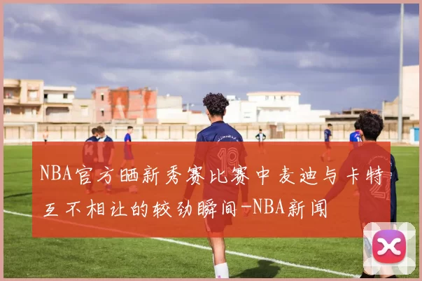 NBA官方晒新秀赛比赛中麦迪与卡特互不相让的较劲瞬间-NBA新闻