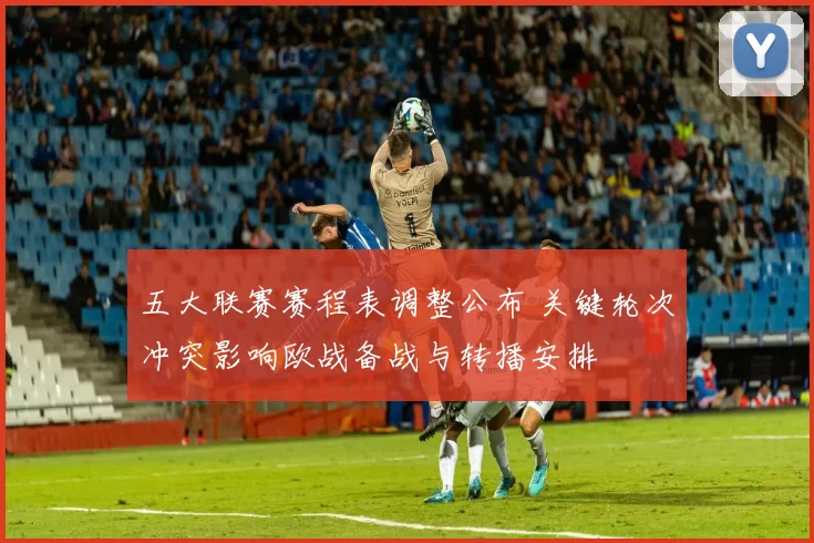 五大联赛赛程表调整公布 关键轮次冲突影响欧战备战与转播安排