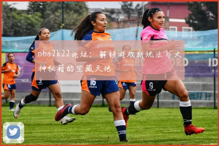 nba2k22论坛：解锁游戏新玩法与大神秘籍的宝藏天地